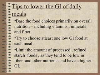 Tips to lower the GI of daily meals   Base the food choices primarily on overall nutrition – including vitamins , minerals and fiber . Try to choose atleast one low GI food at each meal . Limit the amount of processed , refined starch  foods , as they tend to be low in fiber  and other nutrients and have a higher GI. 