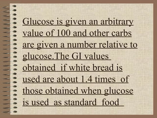 Glucose is given an arbitrary value of 100 and other carbs are given a number relative to glucose.The GI values  obtained  if white bread is used are about 1.4 times  of those obtained when glucose is used  as standard  food  