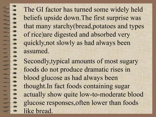 The GI factor has turned some widely held beliefs upside down.The first surprise was that many starchy(bread,potatoes and types of rice)are digested and absorbed very quickly,not slowly as had always been assumed. Secondly,typical amounts of most sugary foods do not produce dramatic rises in blood glucose as had always been thought.In fact foods containing sugar actually show quite low-to-moderate blood glucose responses,often lower than foods like bread. 