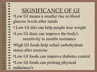 SIGNIFICANCE OF GI Low GI means a smaller rise in blood glucose levels after meals  Low GI diet can help people lose weight Low GI diets can improve the body's  sensitivity to insulin resistance  High GI foods help refuel carbohydrate  stores after exercise Low GI foods can improve diabetes control  Low GI foods can prolong physical endurance's 