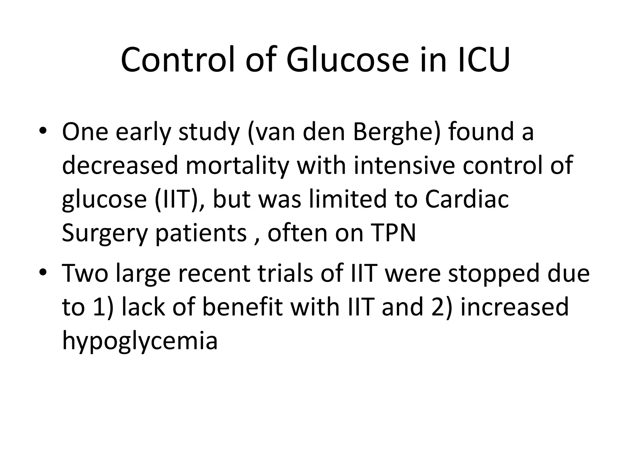 Control of Glucose in ICU
• One early study (van den Berghe) found a
decreased mortality with intensive control of
glucose (IIT), but was limited to Cardiac
Surgery patients , often on TPN
• Two large recent trials of IIT were stopped due
to 1) lack of benefit with IIT and 2) increased
hypoglycemia