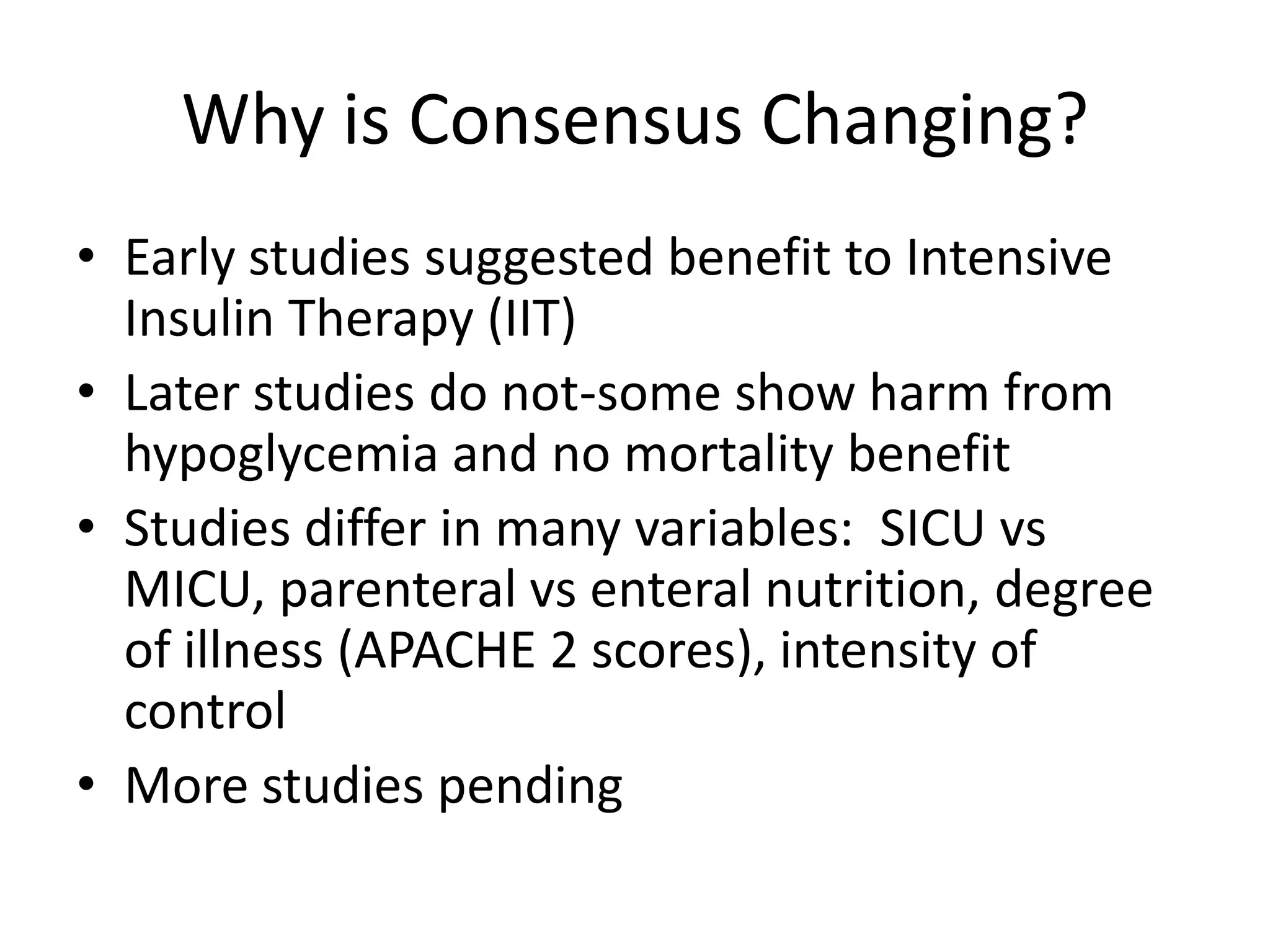 Why is Consensus Changing?
• Early studies suggested benefit to Intensive
Insulin Therapy (IIT)
• Later studies do not-some show harm from
hypoglycemia and no mortality benefit
• Studies differ in many variables: SICU vs
MICU, parenteral vs enteral nutrition, degree
of illness (APACHE 2 scores), intensity of
control
• More studies pending