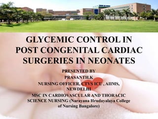 GLYCEMIC CONTROL IN
POST CONGENITAL CARDIAC
SURGERIES IN NEONATES
PRESENTED BY
PRASANTH.K
NURSING OFFICER, CTVS ICU , AIIMS,
NEWDELHI
MSC IN CARDIOVASCULAR AND THORACIC
SCIENCE NURSING (Narayana Hrudayalaya College
of Nursing Bangalore)
 