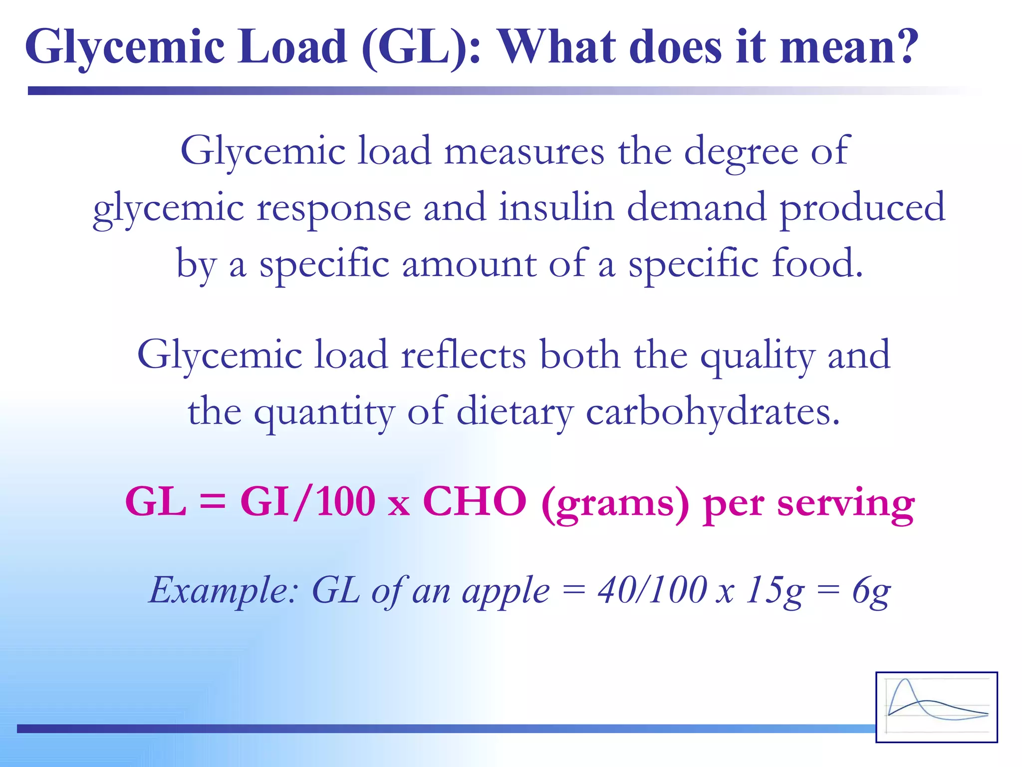 Glycemic Load (GL): What does it mean? Glycemic load measures the degree of  glycemic response and insulin demand produced by a specific amount of a specific food. Glycemic load reflects both the quality and  the quantity of dietary carbohydrates.  GL = GI/100 x CHO (grams) per serving Example: GL of an apple = 40/100 x 15g = 6g 