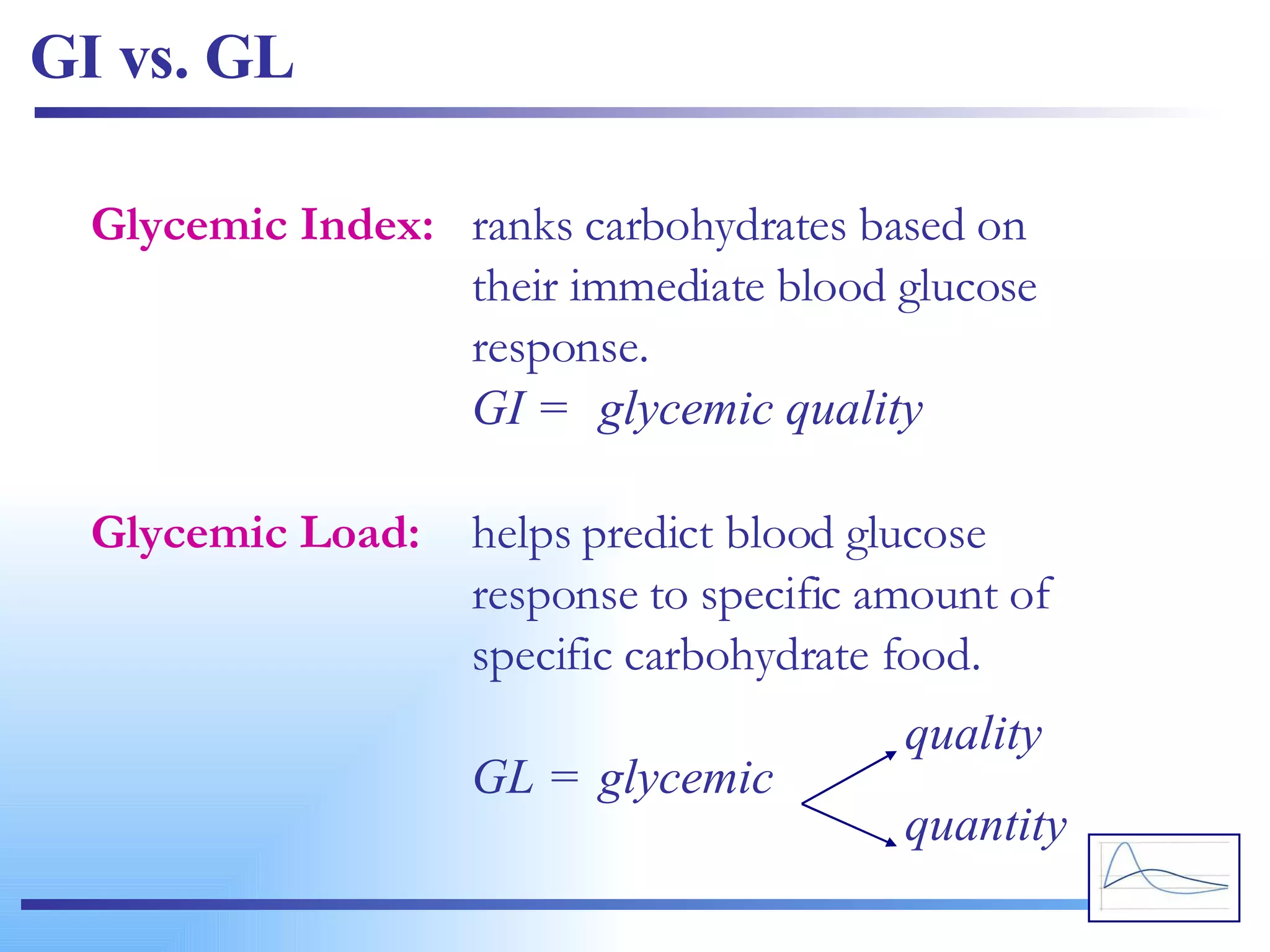 GI vs. GL Glycemic Index: ranks carbohydrates based on  their immediate blood glucose  response. GI = glycemic quality Glycemic Load: helps predict blood glucose  response to specific amount of  specific carbohydrate food. GL = glycemic quality quantity 