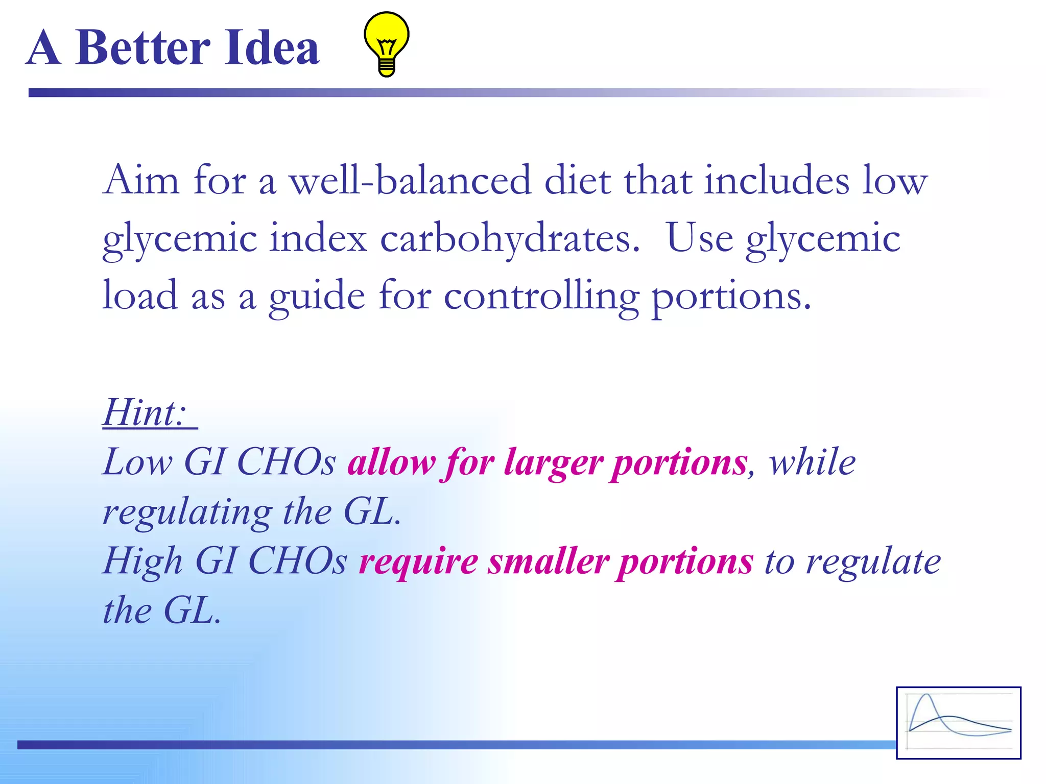 A Better Idea Aim for a well-balanced diet that includes low glycemic index carbohydrates.  Use glycemic load as a guide for controlling portions. Hint:  Low GI CHOs  allow for larger portions , while regulating the GL. High GI CHOs  require smaller portions  to regulate the GL. 