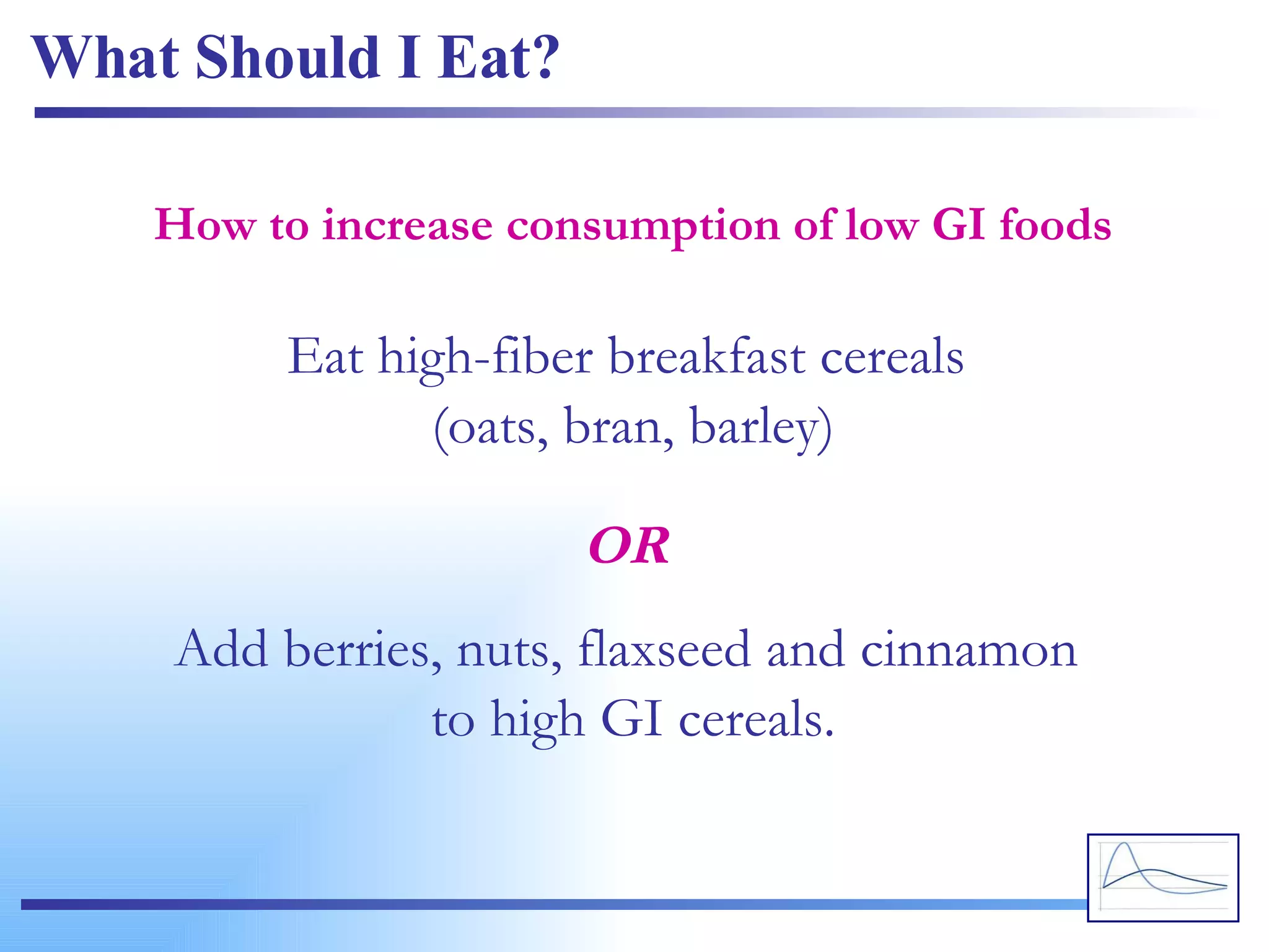 What Should I Eat? Eat high-fiber breakfast cereals  (oats, bran, barley) How to increase consumption of low GI foods Add berries, nuts, flaxseed and cinnamon  to high GI cereals. OR 