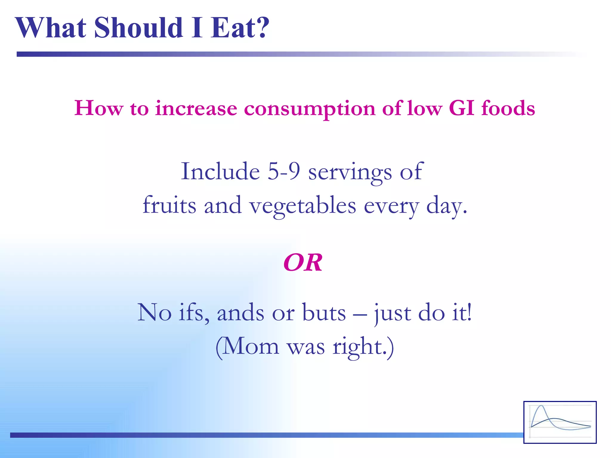 What Should I Eat? Include 5-9 servings of  fruits and vegetables every day. How to increase consumption of low GI foods No ifs, ands or buts – just do it! (Mom was right.) OR 