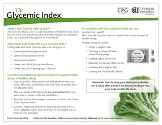 The
Glycemic Index
What is the Glycemic Index of food?                                         If I eat foods with a low Glycemic Index can I eat
The Glycemic Index (GI) is a scale that ranks carbohydrate-rich foods       as much as I want?
by how much they raise blood glucose levels compared to a standard          No. Using the Glycemic Index to choose foods is only one part of
food. The standard food is glucose or white bread.                          healthy eating.
                                                                            Healthy eating also means:
Why should I eat foods with a low Glycemic Index?
Eating foods with a low Glycemic Index may help you to:                     	   w Eating at regular times
	 w Control your blood glucose level                                        	   w Choosing a variety of foods 	                                   Milk
                                                                                                                               Vegetables
                                                                            	     from all food groups
	 w Control your cholesterol level
                                                                                                                            Grains &   Meat &
                                                                            	   w Limiting sugars and sweets                Starches   Alterna-
	 w Control your appetite                                                                                                              tives      Fruit
                                                                            	   w Reducing the amount of fat you eat
	 w Lower your risk of getting heart disease
                                                                            	
                                                                            	   w Including foods high in fibre
	 w Lower your risk of getting type 2 diabetes
                                                                            	   w Limiting salt, alcohol and caffeine
Use these meal planning ideas to include the Glycemic Index
as part of healthy eating.
	 w  njoy vegetables, fruits and low-fat milk products with your
    E                                                                                 Remember that checking your blood glucose before
    meals. These are carbohydrate-rich foods that, in general, have                  and 2 hours after a meal is the best way to know how
    low glycemic index.
                                                                                                 your body handles the meal.
	 w  lan your meals with foods in the low and medium Glycemic 	
    P
    Index starch choices on the list that follows.
	 w  ry foods such as barley, bulgar, couscous, or lentils, which have 	
    T
    a low Glycemic Index.
	 w  onsult a registered dietitian for help with choosing low GI
    C
    foods, adapting recipes, and other ways to incorporate low GI
    foods in your meal plan.

Printed September 2008    Check out the Canadian Diabetes Association website, diabetes.ca, for more information.
 