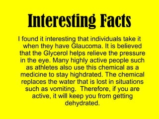 Interesting Facts
I found it interesting that individuals take it
when they have Glaucoma. It is believed
that the Glycerol helps relieve the pressure
in the eye. Many highly active people such
as athletes also use this chemical as a
medicine to stay highdrated. The chemical
replaces the water that is lost in situations
such as vomiting. Therefore, if you are
active, it will keep you from getting
dehydrated.
 