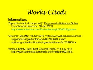 Works Cited:
Information:
“Glycerol (chemical compound).” Encyclopedia Britannica Online.
Encyclopedia Britannica. 18 July 2013
http://www.britannica.com/Ebchecked/topic/236029/glycerol.
“Glycerol.” WebMD. 18 July 2013 <http://www.webmd.com/vitamins-
suppliments/ingredientmono-4-GLYCEROL.aspx?
acttiveingredientId=4&activeIngredientName=GLYCEROL>.
"Material Safety Data Sheet Glycerol Formal." 18 July 2013
http://www.sciencelab.com/msds.php?msdsId=9924168.
 