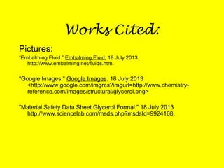 Works Cited:
Pictures:
“Embalming Fluid.” Embalming Fluid. 18 July 2013
http://www.embalming.net/fluids.htm.
"Google Images." Google Images. 18 July 2013
<http://www.google.com/imgres?imgurl=http://www.chemistry-
reference.com/images/structural/glycerol.png>
"Material Safety Data Sheet Glycerol Formal." 18 July 2013
http://www.sciencelab.com/msds.php?msdsId=9924168.
 