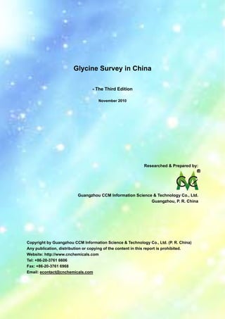 CCMData & Primary Intelligence
Website: http://www.cnchemicals.com Email: econtact@cnchemicals.com
Tel: +86-20-3761 6606 Fax: +86-20-3761 6968
Glycine Survey in China
- The Third Edition
November 2010
Researched & Prepared by:
Guangzhou CCM Information Science & Technology Co., Ltd.
Guangzhou, P. R. China
Copyright by Guangzhou CCM Information Science & Technology Co., Ltd. (P. R. China)
Any publication, distribution or copying of the content in this report is prohibited.
Website: http://www.cnchemicals.com
Tel: +86-20-3761 6606
Fax: +86-20-3761 6968
Email: econtact@cnchemicals.com
 