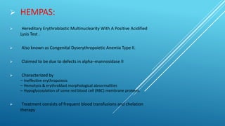  HEMPAS:
 Hereditary Erythroblastic Multinuclearity With A Positive Acidified
Lysis Test .
 Also known as Congenital Dyserythropoietic Anemia Type II.
 Claimed to be due to defects in alpha–mannosidase II
 Characterized by
– Ineffective erythropoiesis
– Hemolysis & erythroblast morphological abnormalities
– Hypoglycosylation of some red blood cell (RBC) membrane proteins.
 Treatment consists of frequent blood transfusions and chelation
therapy
 