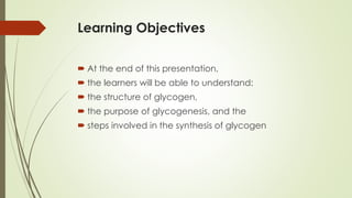 Learning Objectives
 At the end of this presentation,
 the learners will be able to understand:
 the structure of glycogen,
 the purpose of glycogenesis, and the
 steps involved in the synthesis of glycogen
 