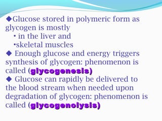 Glucose stored in polymeric form as
glycogen is mostly
• in the liver and
•skeletal muscles
 Enough glucose and energy triggers
synthesis of glycogen: phenomenon is
called (glycogenesisglycogenesis))
 Glucose can rapidly be delivered to
the blood stream when needed upon
degradation of glycogen: phenomenon is
called (glycogenolysis)glycogenolysis)
 