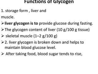Functions of Glycogen
1. storage form , liver and
muscle.
liver glycogen is to provide glucose during fasting.
The glycogen content of liver (10 g/100 g tissue)
 skeletal muscle (1–2 g/100 g)
2. liver glycogen is broken down and helps to
maintain blood glucose level.
 After taking food, blood sugar tends to rise,
 