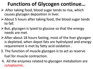 Functions of Glycogen continue…
 After taking food, blood sugar tends to rise, which
causes glycogen deposition in liver.
About 5 hours after taking food, the blood sugar tends
to fall.
But, glycogen is lyzed to glucose so that the energy
needs are met.
After about 18 hours fasting, most of the liver glycogen
is depleted, when depot fats are hydrolyzed and energy
requirement is met by fatty acid oxidation .
3. The function of muscle glycogen is to act as reserve
fuel for muscle contraction.
4. All the enzymes related to glycogen metabolism are
cytoplasmic.
 