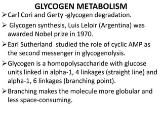 GLYCOGEN METABOLISM
Carl Cori and Gerty -glycogen degradation.
 Glycogen synthesis, Luis Leloir (Argentina) was
awarded Nobel prize in 1970.
Earl Sutherland studied the role of cyclic AMP as
the second messenger in glycogenolysis.
Glycogen is a homopolysaccharide with glucose
units linked in alpha-1, 4 linkages (straight line) and
alpha-1, 6 linkages (branching point).
Branching makes the molecule more globular and
less space-consuming.
 