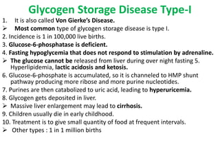Glycogen Storage Disease Type-I
1. It is also called Von Gierke’s Disease.
 Most common type of glycogen storage disease is type I.
2. Incidence is 1 in 100,000 live births.
3. Glucose-6-phosphatase is deficient.
4. Fasting hypoglycemia that does not respond to stimulation by adrenaline.
 The glucose cannot be released from liver during over night fasting 5.
Hyperlipidemia, lactic acidosis and ketosis.
6. Glucose-6-phosphate is accumulated, so it is channeled to HMP shunt
pathway producing more ribose and more purine nucleotides.
7. Purines are then catabolized to uric acid, leading to hyperuricemia.
8. Glycogen gets deposited in liver.
 Massive liver enlargement may lead to cirrhosis.
9. Children usually die in early childhood.
10. Treatment is to give small quantity of food at frequent intervals.
 Other types : 1 in 1 million births
 