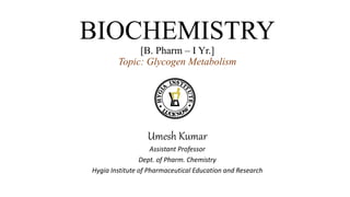 BIOCHEMISTRY
[B. Pharm – I Yr.]
Topic: Glycogen Metabolism
Umesh Kumar
Assistant Professor
Dept. of Pharm. Chemistry
Hygia Institute of Pharmaceutical Education and Research
 