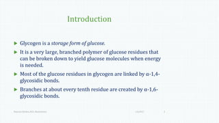 Introduction
 Glycogen is a storage form of glucose.
 It is a very large, branched polymer of glucose residues that
can be broken down to yield glucose molecules when energy
is needed.
 Most of the glucose residues in glycogen are linked by α-1,4-
glycosidic bonds.
 Branches at about every tenth residue are created by α-1,6-
glycosidic bonds.
1/6/2017Namrata Chhabra, M.D., Biochemistry 3
 