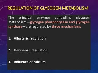 REGULATION OF GLYCOGEN METABOLISM
The principal enzymes controlling glycogen
metabolism—glycogen phosphorylase and glycogen
synthase—are regulated by three mechanisms
1. Allosteric regulation
2. Hormonal regulation
3. Influence of calcium
 