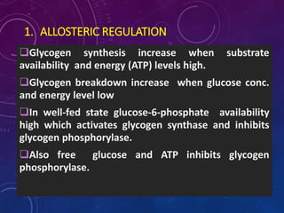 1. ALLOSTERIC REGULATION
Glycogen synthesis increase when substrate
availability and energy (ATP) levels high.
Glycogen breakdown increase when glucose conc.
and energy level low
In well-fed state glucose-6-phosphate availability
high which activates glycogen synthase and inhibits
glycogen phosphorylase.
Also free glucose and ATP inhibits glycogen
phosphorylase.
 