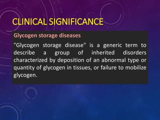 CLINICAL SIGNIFICANCE
Glycogen storage diseases
"Glycogen storage disease" is a generic term to
describe a group of inherited disorders
characterized by deposition of an abnormal type or
quantity of glycogen in tissues, or failure to mobilize
glycogen.
 