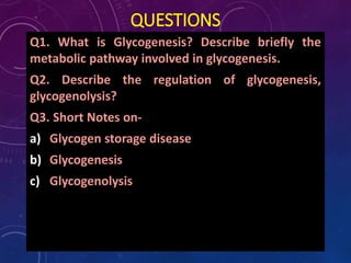 QUESTIONS
Q1. What is Glycogenesis? Describe briefly the
metabolic pathway involved in glycogenesis.
Q2. Describe the regulation of glycogenesis,
glycogenolysis?
Q3. Short Notes on-
a) Glycogen storage disease
b) Glycogenesis
c) Glycogenolysis
 