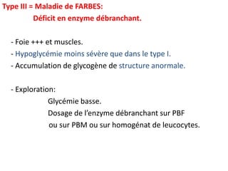 Type III = Maladie de FARBES:
          Déficit en enzyme débranchant.

  - Foie +++ et muscles.
  - Hypoglycémie moins sévère que dans le type I.
  - Accumulation de glycogène de structure anormale.

  - Exploration:
              Glycémie basse.
              Dosage de l’enzyme débranchant sur PBF
              ou sur PBM ou sur homogénat de leucocytes.
 