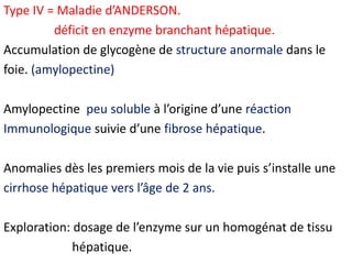 Type IV = Maladie d’ANDERSON.
         déficit en enzyme branchant hépatique.
Accumulation de glycogène de structure anormale dans le
foie. (amylopectine)

Amylopectine peu soluble à l’origine d’une réaction
Immunologique suivie d’une fibrose hépatique.

Anomalies dès les premiers mois de la vie puis s’installe une
cirrhose hépatique vers l’âge de 2 ans.

Exploration: dosage de l’enzyme sur un homogénat de tissu
             hépatique.
 