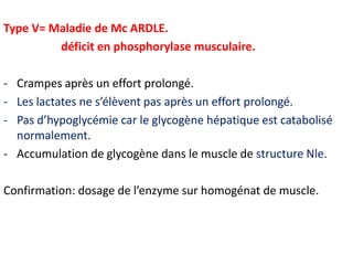 Type V= Maladie de Mc ARDLE.
         déficit en phosphorylase musculaire.

- Crampes après un effort prolongé.
- Les lactates ne s’élèvent pas après un effort prolongé.
- Pas d’hypoglycémie car le glycogène hépatique est catabolisé
  normalement.
- Accumulation de glycogène dans le muscle de structure Nle.

Confirmation: dosage de l’enzyme sur homogénat de muscle.
 