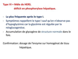 Type VI = Mdie de HERS.
         déficit en phosphorylase hépatique.

- La plus fréquente après le type I.
- Symptômes rappellent le type I sauf qu’on n’observe pas
  d’hypoglycémie car la glycémie est régulée par la
  néoglucogenèse.
- Accumulation de glycogène de structure normale dans le
  foie.

Confirmation: dosage de l’enzyme sur homogénat de tissu
              hépatique.
 