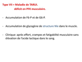 Type VII = Maladie de TARUI.
          déficit en PFK musculaire.

- Accumulation de F6-P et de G6-P.

- Accumulation de glycogène de structure Nle dans le muscle.

- Clinique: après effort, crampes et fatigabilité musculaire sans
  élévation de l’acide lactique dans le sang.
 
