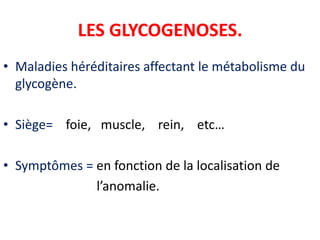 LES GLYCOGENOSES.
• Maladies héréditaires affectant le métabolisme du
  glycogène.

• Siège= foie, muscle, rein, etc…

• Symptômes = en fonction de la localisation de
              l’anomalie.
 