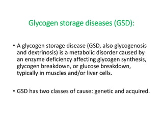 Glycogen storage diseases (GSD):
• A glycogen storage disease (GSD, also glycogenosis
and dextrinosis) is a metabolic disorder caused by
an enzyme deficiency affecting glycogen synthesis,
glycogen breakdown, or glucose breakdown,
typically in muscles and/or liver cells.
• GSD has two classes of cause: genetic and acquired.
 