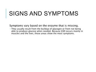 SIGNS AND SYMPTOMS
Symptoms vary based on the enzyme that is missing.
 They usually result from the buildup of glycogen or from not being
able to produce glucose when needed. Because GSD occurs mainly in
muscles and the liver, those areas show the most symptoms.
 
