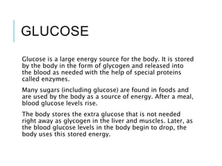 GLUCOSE
Glucose is a large energy source for the body. It is stored
by the body in the form of glycogen and released into
the blood as needed with the help of special proteins
called enzymes.
Many sugars (including glucose) are found in foods and
are used by the body as a source of energy. After a meal,
blood glucose levels rise.
The body stores the extra glucose that is not needed
right away as glycogen in the liver and muscles. Later, as
the blood glucose levels in the body begin to drop, the
body uses this stored energy.
 