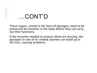 …CONT’D
These sugars, stored in the form of glycogen, need to be
processed by enzymes in the body before they can carry
out their functions.
If the enzymes needed to process them are missing, the
glycogen or one of its related starches can build up in
the liver, causing problems.
 
