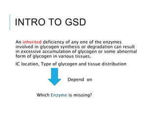 INTRO TO GSD
An inherited deficiency of any one of the enzymes
involved in glycogen synthesis or degradation can result
in excessive accumulation of glycogen or some abnormal
form of glycogen in various tissues.
IC location, Type of glycogen and tissue distribution
Depend on
Which Enzyme is missing?
 