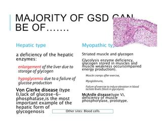 MAJORITY OF GSD CAN
BE OF…….
Hepatic type
a deficiency of the hepatic
enzymes:
enlargement of the liver due to
storage of glycogen
hypoglycemia due to a failure of
glucose production
Von Gierke disease (type
I),lack of glucose-6-
phosphatase,is the most
important example of the
hepatic form of
glycogenosis
Myopathic type
Striated muscle and glycogen
Glycolysis enzyme deficiency,
glycogen stored in muscles and
muscle weakness occurs(impaired
energy production).
Muscle cramps after exercise,
Myoglobinuria,
Failure of exercise to induce elevation in blood
lactate levels (block in glycolysis).
McArdle disease(type V),
deficiency of muscle
phosphorylase, prototype.
Other sites: Blood cells
 