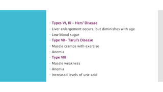  Types VI, IX - Hers' Disease
 Liver enlargement occurs, but diminishes with age
 Low blood sugar
 Type VII- Tarui's Disease
 Muscle cramps with exercise
 Anemia
 Type VIII
 Muscle weakness
 Anemia
 Increased levels of uric acid
 