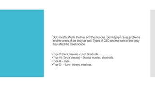  GSD mostly affects the liver and the muscles. Some types cause problems
in other areas of the body as well. Types of GSD and the parts of the body
they affect the most include:
•Type VI (Hers’ disease) – Liver, blood cells.
•Type VII (Tarui’s disease) – Skeletal muscles, blood cells.
•Type IX – Liver.
•Type XI – Liver, kidneys, intestines.
 
