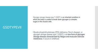 GSDTYPEVII
 Muscle phosphofructokinase (PFK) deficiency (Tarui's disease), or
glycogen storage disease type 7 (GSD7), is a rare form of glycogen
storage disease characterized by fatigue and muscular exercise
intolerance. It occurs in childhood.
Glycogen storage disease type 7 (GSD7) is an inherited condition in
which the body is unable to break down glycogen (a complex
sugar) in the muscle cells .
 