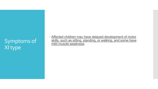 Symptoms of
XI type
 Affected children may have delayed development of motor
skills, such as sitting, standing, or walking, and some have
mild muscle weakness
 