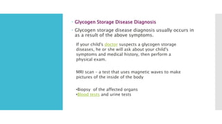  Glycogen Storage Disease Diagnosis
 Glycogen storage disease diagnosis usually occurs in
as a result of the above symptoms.
If your child's doctor suspects a glycogen storage
diseases, he or she will ask about your child's
symptoms and medical history, then perform a
physical exam.
MRI scan – a test that uses magnetic waves to make
pictures of the inside of the body
•Biopsy of the affected organs
•Blood tests and urine tests
 