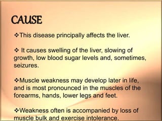 This disease principally affects the liver.
 It causes swelling of the liver, slowing of
growth, low blood sugar levels and, sometimes,
seizures.
Muscle weakness may develop later in life,
and is most pronounced in the muscles of the
forearms, hands, lower legs and feet.
Weakness often is accompanied by loss of
muscle bulk and exercise intolerance.
CAUSE
 