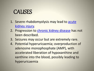 1. Severe rhabdomyolysis may lead to acute
kidney injury.
2. Progression to chronic kidney disease has not
been described.
3. Seizures may occur but are extremely rare.
4. Potential hyperuricaemia; overproduction of
adenosine monophosphate (AMP), with
accelerated liberation of hypoxanthine and
xanthine into the blood, possibly leading to
hyperuricaemia
CAUSES
 