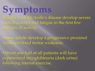 Symptoms
•People with McArdle's disease develop severe
muscle cramps and fatigue in the first few
minutes of activity.
•Some adults develop a progressive proximal
weakness fixed motor weakness.
•About one half of all patients will have
experienced myoglobinuria (dark urine)
following intense exercise.
 